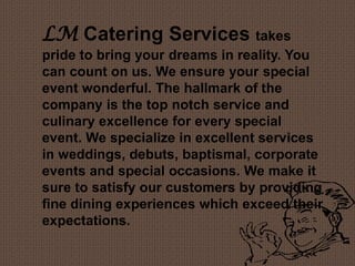 LM Catering Services takes
pride to bring your dreams in reality. You
can count on us. We ensure your special
event wonderful. The hallmark of the
company is the top notch service and
culinary excellence for every special
event. We specialize in excellent services
in weddings, debuts, baptismal, corporate
events and special occasions. We make it
sure to satisfy our customers by providing
fine dining experiences which exceed their
expectations.
 