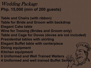 Wedding Package
Php. 15,000 (min of 200 guests)
Table and Chairs (with ribbon)
Table for Bride and Groom with backdrop
Elegant Cake table
Wine for Tossing (Brides and Groom only)
Table and Cage for Doves (doves are not included)
Presidential tables with skirting
Elegant Buffet table with centerpiece
Dining equipment
Kitchen equipment
6 Uniformed and Well Trained Waiters
4 Uniformed and well trained Buffet Server
 