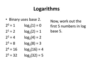 Logarithms
• Binary uses base 2.     Now, work out the
20 = 1     log2(1) = 0    first 5 numbers in log
21 = 2     log2(2) = 1    base 5.
22 = 4     log2(4) = 2
23 = 8     log2(8) = 3
24 = 16    log2(16) = 4
25 = 32    log2(32) = 5
 