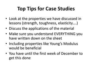 Top Tips for Case Studies
• Look at the properties we have discussed in
  lessons (strength, toughness, elasticity….)
• Discuss the applications of the material
• Make sure you understand EVERYTHING you
  have written down on the sheet
• Including properties like Young’s Modulus
  would be beneficial
• You have until the first week of December to
  get this done
 