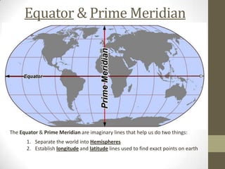 Equator & Prime Meridian
The Equator & Prime Meridian are imaginary lines that help us do two things:
1. Separate the world into Hemispheres
2. Establish longitude and latitude lines used to find exact points on earth
 