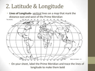 2. Latitude & Longitude
• Lines of Longitude- vertical lines on a map that mark the
distance east and west of the Prime Meridian
• On your sheet, label the Prime Meridian and trace the lines of
longitude to make them bold
 