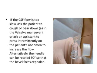 • If the CSF flow is too
slow, ask the patient to
cough or bear down (as in
the Valsalva maneuver),
or ask an assistant to
press intermittently on
the patient’s abdomen to
increase the flow.
Alternatively, the needle
can be rotated 90° so that
the bevel faces cephalad.
 