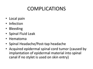 COMPLICATIONS
• Local pain
• Infection
• Bleeding
• Spinal Fluid Leak
• Hematoma
• Spinal Headache/Post-tap headache
• Acquired epidermal spinal cord tumor (caused by
implantation of epidermal material into spinal
canal if no stylet is used on skin entry)
 