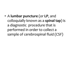 • A lumbar puncture (or LP, and
colloquially known as a spinal tap) is
a diagnostic procedure that is
performed in order to collect a
sample of cerebrospinal fluid (CSF)
 