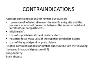 CONTRAINDICATIONS
Absolute contraindications for lumbar puncture are
• presence of infected skin over the needle entry site and the
presence of unequal pressures between the supratentorial and
infratentorial compartments.
• Midline shift
• Loss of suprachiasmatic and basilar cisterns
• Posterior fossa mass Loss of the superior cerebellar cistern
• Loss of the quadrigeminal plate cistern
Relative contraindications for lumbar puncture include the following:
Increased intracranial pressure (ICP)
Coagulopathy
Brain abscess
 