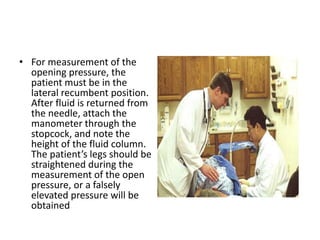 • For measurement of the
opening pressure, the
patient must be in the
lateral recumbent position.
After fluid is returned from
the needle, attach the
manometer through the
stopcock, and note the
height of the fluid column.
The patient’s legs should be
straightened during the
measurement of the open
pressure, or a falsely
elevated pressure will be
obtained
 