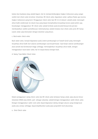 bahan dari dudukan plug adalah logam, hal ini mempertimbangkan tingkat kebocoran yang sangat 
sedikit dari check valve tersebut. Umumnya lift check valve digunakan untuk aplikasi fluida gas karena 
tingkat kebocoran yang kecil. Penggunaan check valve tipe lift ini di industri adalah untuk mencegah 
aliran balik condensate ke steam trap yang dapat menyebabkan terjadinya korosi pada turbin uap. 
Keuntungan menggunakan lift check valve adalah terletak pada kesederhanaan desain dan 
membutuhkan sedikit pemeliharaan. Kelemahannya adalah instalasi dari check valve jenis lift hanya 
cocok untuk pipa horisontal dengan diameter yang besar. 
c. Back water check valve 
Back water valve, banyak digunakan pada sistem pembuangan air bawah tanah yang mencegah 
terjadinya aliran balik dari saluran pembuangan saat terjadi banjir. Saat banjir saluran pembuangan 
akan penuh dan bertekanan tinggi sehingga memungkinkan terjadinya aliran balik, dengan 
menggunakan back water valve, hal ini dapat diatasi dengan baik. 
d. Swing Type Wafer Check Valve 
Dalam penggunaan swing check valve dan lift check valve terbatasi hanya untuk pipa ukuran besar 
(diameter DN80 atau lebih). jadi sebagai solusinya adalah dengan menggunakan wafer check valve. 
Dengan menggunakan wafer ceck valve dapat digunakan tubing dengan ukuran yang mengerucut 
pada satu sisinya sehingga dapat diaplikasikan pada pipa yang lebih kecil ukurannya. 
e. Disk Check valve 
 