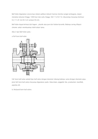 Ball Valve digunakan secara luas dalam aplikasi industri karena mereka sangat serbaguna, dapat 
menahan tekanan hingga 1000 barr dan suhu hingga 482 ° F (250 ° C). Ukurannya biasanya berkisar 
0,2-11,81 inci (0,5 cm sampai 30 cm). 
Ball Valve dapat terbuat dari logam , plastik atau pun dari bahan keramik. Bolanya sering dilapisi 
chrome untuk membuatnya lebih tahan lama. 
Ada 2 tipe Ball Valve yaitu : 
a.Full bore ball valve 
Full bore ball valve adalah tipe ball valve dengan diameter lubang bolanya sama dengan diameter pipa. 
Jenis full bore ball valves biasanya digunakan pada blow down, piggable line, production manifold, 
pipeline dll. 
b. Reduced bore ball valves 
 