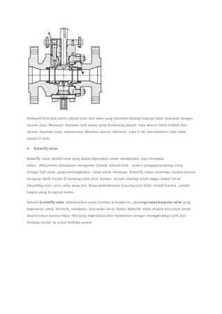 Reduced bore ball valves adalah jenis ball valve yang diameter lubang bolanya tidak seukuran dengan 
ukuran pipa. Minimum diameter bola katup yang berkurang adalah satu ukuran lebih rendah dari 
ukuran diameter pipa sebenarnya. Misalnya ukuran diameter pipa 4 inci dan diameter bola valve 
adalah 3 inchi. 
4. Butterfly Valve 
Butterfly Valve adalah valve yang dapat digunakan untuk mengisolasi atau mengatur 
aliran. Mekanisme penutupan mengambil bentuk sebuah disk . system pengoperasiannya mirip 
dengan ball valve, yang memungkinkan cepat untuk menutup. Butterfly Valve umumnya disukai karena 
harganya lebih murah di banding valve jenis lainnya. desain valvenya lebih ringan dalam berat 
dibanding jenis-jenis valve yang lain. Biaya pemeliharaan biasanya pun lebih rendah karena jumlah 
bagian yang bergerak minim. 
Sebuah butterfly valve, diilustrasikan pada Gambar di bawah ini, adalahgerakan berputar valve yang 
digunakan untuk berhenti, mengatur, dan mulai aliran fluida. Butterfly Valve mudah dan cepat untuk 
dioperasikan karena rotasi 90o yang digerakkan oleh handwheel dengan menggerakkan disk dari 
tertutup penuh ke posisi terbuka penuh. 
 