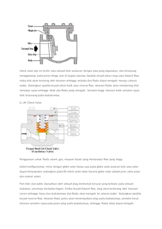 check valve tipe ini terdiri atas sebuah disk seukuran dengan pipa yang digunakan, dan dirancang 
menggantung pada poros (hinge pin) di bagian atasnya. Apabila terjadi aliran maju atau foward flow, 
maka disk akan terdorog oleh tekanan sehingga terbuka dan fluda dapat mengalir menuju saluran 
outlet. Sedangkan apabila terjadi aliran balik atau reverse flow, tekanan fluida akan mendorong disk 
menutup rapat sehingga tidak ada fluida yang mengalir. Semakin tinggi tekanan balik semakin rapat 
disk terpasang pada dudukannya. 
b. Lift Check Valve 
Penggunaan untuk fluida steam, gas, maupun liquid yang mempunyai flow yang tinggi. 
dalam konfigurasinya mirip dengan globe valve hanya saja pada globe valve putaran disk atau valve 
dapat dimanipulasi sedangkan pada lift check valve tidak (karena globe valve adalah jenis valve putar 
dan control valve). 
Port inlet dan outlet dipisahkan oleh sebuah plug berbentuk kerucut yang terletak pada sebuah 
dudukan, umumnya berbahan logam. Ketika terjadi foward flow, plug akan terdorong oleh tekanan 
cairan sehingga lepas dari dudukannya dan fluida akan mengalir ke saluran outlet. Sedangkan apabila 
terjadi reverse flow, tekanan fluda justru akan menempatkan plug pada dudukannya, semakin besar 
tekanan semakin rapat pula posisi plug pada dudukannya, sehingga fluida tidak dapat mengalir. 
 