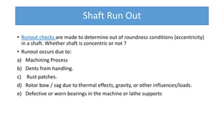 Shaft Run Out
• Runout checks are made to determine out of roundness conditions (eccentricity)
in a shaft. Whether shaft is concentric or not ?
• Runout occurs due to:
a) Machining Process
b) Dents from handling.
c) Rust patches.
d) Rotor bow / sag due to thermal effects, gravity, or other influences/loads.
e) Defective or worn bearings in the machine or lathe supports
 