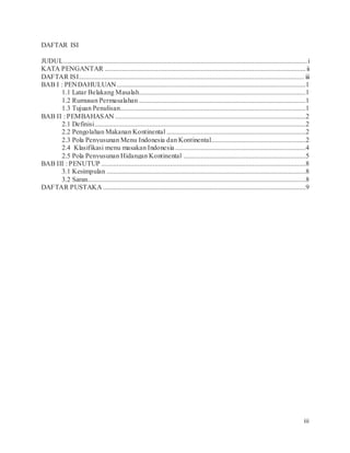 iii
DAFTAR ISI
JUDUL..............................................................................................................................................i
KATA PENGANTAR .....................................................................................................................ii
DAFTAR ISI................................................................................................................................... iii
BAB I : PENDAHULUAN..............................................................................................................1
1.1 Latar Belakang Masalah.................................................................................................1
1.2 Rumusan Permasalahan .................................................................................................1
1.3 Tujuan Penulisan............................................................................................................1
BAB II : PEMBAHASAN ...............................................................................................................2
2.1 Definisi...........................................................................................................................2
2.2 Pengolahan Makanan Kontinental .................................................................................2
2.3 Pola Penyusunan Menu Indonesia dan Kontinental.......................................................2
2.4 Klasifikasi menu masakan Indonesia ............................................................................4
2.5 Pola Penyusunan Hidangan Kontinental .......................................................................5
BAB III : PENUTUP .......................................................................................................................8
3.1 Kesimpulan ....................................................................................................................8
3.2 Saran...............................................................................................................................8
DAFTAR PUSTAKA ......................................................................................................................9
 