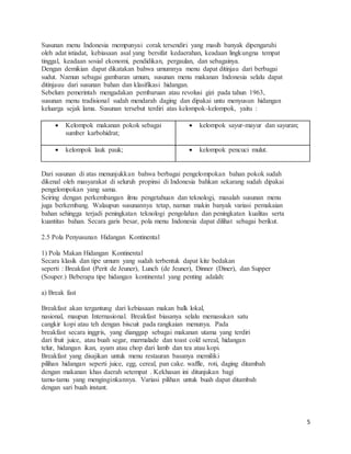 5
Susunan menu Indonesia mempunyai corak tersendiri yang masih banyak dipengaruhi
oleh adat istiadat, kebiasaan asal yang bersifat kedaerahan, keadaan lingkungna tempat
tinggal, keadaan sosial ekonomi, pendidikan, pergaulan, dan sebagainya.
Dengan demikian dapat dikatakan bahwa umumnya menu dapat ditinjau dari berbagai
sudut. Namun sebagai gambaran umum, susunan menu makanan Indonesia selalu dapat
ditinjauu dari susunan bahan dan klasifikasi hidangan.
Sebelum pemerintah mengadakan pembaruan atau revolusi gizi pada tahun 1963,
susunan menu tradisional sudah mendarah daging dan dipakai untu menyusun hidangan
keluarga sejak lama. Susunan tersebut terdiri atas kelompok-kelompok, yaitu :
 Kelompok makanan pokok sebagai
sumber karbohidrat;
 kelompok sayur-mayur dan sayuran;
 kelompok lauk pauk;  kelompok pencuci mulut.
Dari susunan di atas menunjukkan bahwa berbagai pengelompokan bahan pokok sudah
dikenal oleh masyarakat di seluruh propinsi di Indonesia bahkan sekarang sudah dipakai
pengelompokan yang sama.
Seiring dengan perkembangan ilmu pengetahuan dan teknologi, masalah susunan menu
juga berkembang. Walaupun susunannya tetap, namun makin banyak variasi pemakaian
bahan sehingga terjadi peningkatan teknologi pengolahan dan peningkatan kualitas serta
kuantitas bahan. Secara garis besar, pola menu Indonesia dapat dilihat sebagai berikut.
2.5 Pola Penyusunan Hidangan Kontinental
1) Pola Makan Hidangan Kontinental
Secara klasik dan tipe umum yang sudah terbentuk dapat kite bedakan
seperti : Breakfast (Perit de Jeuner), Lunch (de Jeuner), Dinner (Diner), dan Supper
(Souper.) Beberapa tipe hidangan kontinental yang penting adalah:
a) Break fast
Breakfast akan tergantung dari kebiasaan makan balk lokal,
nasional, maupun Internasional. Breakfast biasanya selalu memasukan satu
cangkir kopi atau teh dengan biscuit pada rangkaian menunya. Pada
breakfast secara inggris, yang dianggap sebagai makanan utama yang terdiri
dari fruit juice, atau buah segar, marmalade dan toast cold sereal, hidangan
telur, hidangan ikan, ayam atau chop dari lamb dan tea atau kopi.
Breakfast yang disajikan untuk menu restauran basanya memiliki
pilihan hidangan seperti juice, egg, cereal, pan cake. waffle, roti, daging ditambah
dengan makanan khas daerah setempat . Kekhasan ini ditunjukan bagi
tamu-tamu yang menginginkannya. Variasi pilihan untuk buah dapat ditambah
dengan sari buah instant.
 