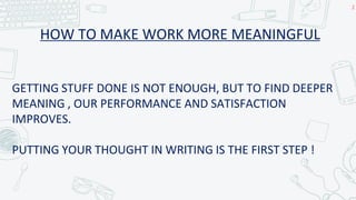 HOW TO MAKE WORK MORE MEANINGFUL
2
GETTING STUFF DONE IS NOT ENOUGH, BUT TO FIND DEEPER
MEANING , OUR PERFORMANCE AND SATISFACTION
IMPROVES.
PUTTING YOUR THOUGHT IN WRITING IS THE FIRST STEP !
 