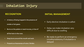 Inhalation Injury
RECOGNITION INITIAL MANAGEMENT
 A history of being trapped in the presence of
smoke or hot gases.
 Burns on the palate or nasal mucosa, or loss of
all the hairs in the nose.
 Deep burns around the mouth and neck.
 Presents as Hoarseness of voice / Stridor.
 Early elective intubation is safest
 Delay can make intubation very
difficult due to swelling
 Be ready to perform an emergency
cricothyroidotomy if intubation is
delayed
 