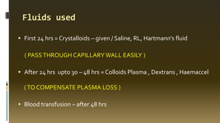 Fluids used
 First 24 hrs = Crystalloids – given / Saline, RL, Hartmann’s fluid
( PASSTHROUGH CAPILLARY WALL EASILY )
 After 24 hrs upto 30 – 48 hrs = Colloids Plasma , Dextrans , Haemaccel
(TO COMPENSATE PLASMA LOSS )
 Blood transfusion – after 48 hrs
 