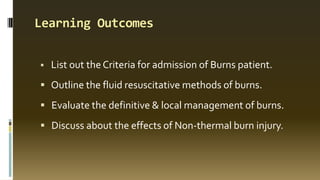 Learning Outcomes
 List out the Criteria for admission of Burns patient.
 Outline the fluid resuscitative methods of burns.
 Evaluate the definitive & local management of burns.
 Discuss about the effects of Non-thermal burn injury.
 