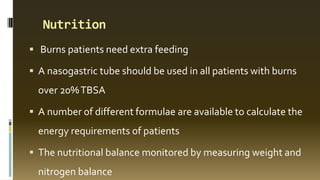 Nutrition
 Burns patients need extra feeding
 A nasogastric tube should be used in all patients with burns
over 20%TBSA
 A number of different formulae are available to calculate the
energy requirements of patients
 The nutritional balance monitored by measuring weight and
nitrogen balance
 