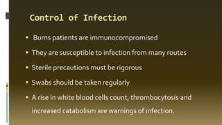 Control of Infection
 Burns patients are immunocompromised
 They are susceptible to infection from many routes
 Sterile precautions must be rigorous
 Swabs should be taken regularly
 A rise in white blood cells count, thrombocytosis and
increased catabolism are warnings of infection.
 