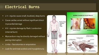 Electrical Burns
 LV – injuries cause small, localized, deep burns
 Cause cardiac arrest without significant direct
myocardial damage
 HV – injuries damage by flash / conduction
(internal burn)
 Myocardium may be directly damaged without
pacing interruption
 Limbs – fasciotomies or amputation
 Look for and treat acidosis and myoglobinuria
 