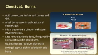 Chemical Burns
 Acid burn occurs in skin, soft tissues and
GIT.
 Alkali burns occur in oral cavity and
oesophagus.
 Initial treatment is dilution with water
(Hydrotherapy).
 Late neutralisation is done, if required by
0.2% acetic acid in alkali burns.
Na.bicarbonate / calcium gluconate
10% gel, topical ziphrin solution in acid
burns.
 