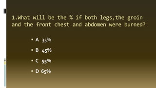 1.What will be the % if both legs,the groin
and the front chest and abdomen were burned?
 A 35%
 B 45%
 C 55%
 D 65%
 