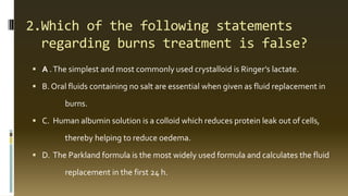 2.Which of the following statements
regarding burns treatment is false?
 A .The simplest and most commonly used crystalloid is Ringer’s lactate.
 B. Oral fluids containing no salt are essential when given as fluid replacement in
burns.
 C. Human albumin solution is a colloid which reduces protein leak out of cells,
thereby helping to reduce oedema.
 D. The Parkland formula is the most widely used formula and calculates the fluid
replacement in the first 24 h.
 