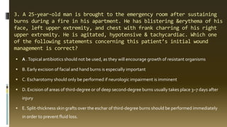 3. A 25-year-old man is brought to the emergency room after sustaining
burns during a fire in his apartment. He has blistering &erythema of his
face, left upper extremity, and chest with frank charring of his right
upper extremity. He is agitated, hypotensive & tachycardiac. Which one
of the following statements concerning this patient’s initial wound
management is correct?
 A .Topical antibiotics should not be used, as they will encourage growth of resistant organisms
 B. Early excision of facial and hand burns is especially important
 C. Escharotomy should only be performed if neurologic impairment is imminent
 D. Excision of areas of third-degree or of deep second-degree burns usually takes place 3–7 days after
injury
 E. Split-thickness skin grafts over the eschar of third-degree burns should be performed immediately
in order to prevent fluid loss.
 