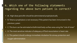 4. Which one of the following statements
regarding the above burn patient is correct?
 A . High-dose penicillin should be administered prophylactically
 B.Tetanus prophylaxis is not necessary if the patient has been immunized in the
previous 3 years
 C.This burn can be estimated at 60% total body surface area using the “rule of nines”
 D.The most sensitive indicator of adequacy of fluid resuscitation is heart rate
 E.This patient should undergo immediate intubation for airway protection and
oxygen administration
 