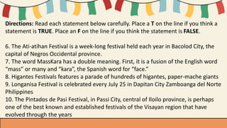 Directions: Read each statement below carefully. Place a T on the line if you think a
statement is TRUE. Place an F on the line if you think the statement is FALSE.
6. The Ati-atihan Festival is a week-long festival held each year in Bacolod City, the
capital of Negros Occidental province.
7. The word MassKara has a double meaning. First, it is a fusion of the English word
“mass” or many and “kara”, the Spanish word for “face.”
8. Higantes Festivals features a parade of hundreds of higantes, paper-mache giants
9. Longanisa Festival is celebrated every July 25 in Dapitan City Zamboanga del Norte
Philippines
10. The Pintados de Pasi Festival, in Passi City, central of Iloilo province, is perhaps
one of the best known and established festivals of the Visayan region that have
evolved through the years
 