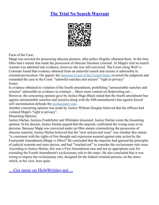 The Trial No Search Warrant
Facts of the Case:
Mapp was arrested for possessing obscene pictures, after police illegally obtained them. At the time
Ohio had a statute that made the possession of obscene literature criminal. At Mapp's trial no search
warrant was admitted into evidence, however she was still convicted. The Court citing Wolf vs
Colorado found that evidence obtained from an unlawful search and seizure is admissible in
criminal prosecution. On appeal, the Supreme Court of the United States reversed the judgment and
remanded the case to the Court. "unlawful searches and seizure" "right to privacy"
Issues:
Is evidence obtained in violation of the fourth amendment, prohibiting "unreasonable searches and
seizures" admissible as evidence in criminal ... Show more content on Helpwriting.net ...
However, the concurring opinion gave by Justice Hugo Black stated that the fourth amendment ban
against unreasonable searches and seizures along with the fifth amendment's ban against forced
self–incrimination defends the exclusionary rule.
Another concurring opinion was made by Justice William Douglas believed that the officers had
violated Mapp's "right to privacy".
Dissenting Opinion:
Justice Harlan, Justices Frankfurter and Whittaker dissented. Justice Harlan wrote the dissenting
opinion. In his dissent, Justice Harlan argued that the majority confronted the wrong issue in its
decision. Because Mapp was convicted under an Ohio statute criminalizing the possession of
obscene material, Justice Harlan believed that the "new and pivotal issue" was whether this statute
"is consistent with the rights of free thought and expression assured against state action by the
Fourteenth Amendment.(Mapp vs Ohio)" He concluded that the majority had ignored the principles
of judicial restraint and stare decisis, and had "'reached out'" to consider the exclusionary rule issue.
According to Justice Harlan, this was a First Amendment case and not an appropriate case for
extending the Fourth Amendment's exclusionary rule to the states. He also concluded that it was
wrong to impose the exclusionary rule, designed for the federal criminal process, on the states
which, in his view, bore quite
... Get more on HelpWriting.net ...
 