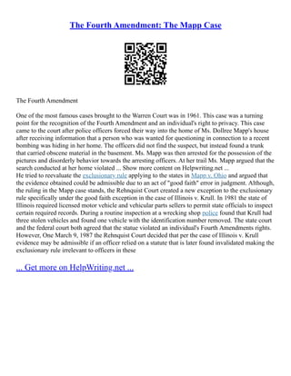 The Fourth Amendment: The Mapp Case
The Fourth Amendment
One of the most famous cases brought to the Warren Court was in 1961. This case was a turning
point for the recognition of the Fourth Amendment and an individual's right to privacy. This case
came to the court after police officers forced their way into the home of Ms. Dollree Mapp's house
after receiving information that a person who was wanted for questioning in connection to a recent
bombing was hiding in her home. The officers did not find the suspect, but instead found a trunk
that carried obscene material in the basement. Ms. Mapp was then arrested for the possession of the
pictures and disorderly behavior towards the arresting officers. At her trail Ms. Mapp argued that the
search conducted at her home violated ... Show more content on Helpwriting.net ...
He tried to reevaluate the exclusionary rule applying to the states in Mapp v. Ohio and argued that
the evidence obtained could be admissible due to an act of "good faith" error in judgment. Although,
the ruling in the Mapp case stands, the Rehnquist Court created a new exception to the exclusionary
rule specifically under the good faith exception in the case of Illinois v. Krull. In 1981 the state of
Illinois required licensed motor vehicle and vehicular parts sellers to permit state officials to inspect
certain required records. During a routine inspection at a wrecking shop police found that Krull had
three stolen vehicles and found one vehicle with the identification number removed. The state court
and the federal court both agreed that the statue violated an individual's Fourth Amendments rights.
However, One March 9, 1987 the Rehnquist Court decided that per the case of Illinois v. Krull
evidence may be admissible if an officer relied on a statute that is later found invalidated making the
exclusionary rule irrelevant to officers in these
... Get more on HelpWriting.net ...
 