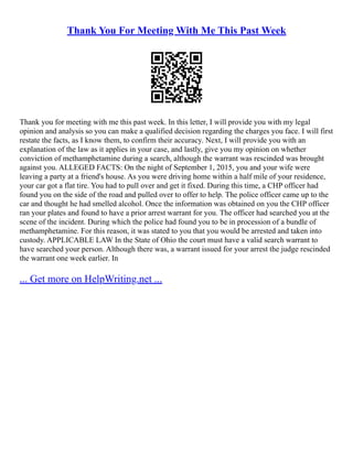 Thank You For Meeting With Me This Past Week
Thank you for meeting with me this past week. In this letter, I will provide you with my legal
opinion and analysis so you can make a qualified decision regarding the charges you face. I will first
restate the facts, as I know them, to confirm their accuracy. Next, I will provide you with an
explanation of the law as it applies in your case, and lastly, give you my opinion on whether
conviction of methamphetamine during a search, although the warrant was rescinded was brought
against you. ALLEGED FACTS: On the night of September 1, 2015, you and your wife were
leaving a party at a friend's house. As you were driving home within a half mile of your residence,
your car got a flat tire. You had to pull over and get it fixed. During this time, a CHP officer had
found you on the side of the road and pulled over to offer to help. The police officer came up to the
car and thought he had smelled alcohol. Once the information was obtained on you the CHP officer
ran your plates and found to have a prior arrest warrant for you. The officer had searched you at the
scene of the incident. During which the police had found you to be in procession of a bundle of
methamphetamine. For this reason, it was stated to you that you would be arrested and taken into
custody. APPLICABLE LAW In the State of Ohio the court must have a valid search warrant to
have searched your person. Although there was, a warrant issued for your arrest the judge rescinded
the warrant one week earlier. In
... Get more on HelpWriting.net ...
 