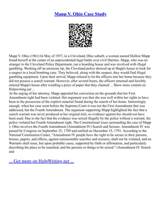 Mapp V. Ohio Case Study
Mapp V. Ohio (1961) In May of 1957, in a Cleveland, Ohio suburb, a woman named Dollree Mapp
found herself at the center of an unprecedented legal battle over civil liberties. Mapp, who was no
stranger to the Cleveland Police Department, ran a boarding house and was involved with illegal
gambling. Working off an anonyms tip, the Cleveland police showed up at Mapp's house to look for
a suspect in a local bombing case. They believed, along with the suspect, they would find illegal
gambling equipment. Upon their arrival, Mapp refused to let the officers into her home because they
did not possess a search warrant. However, after several hours, the officers returned and forcibly
entered Mapp's house after wielding a piece of paper that they claimed ... Show more content on
Helpwriting.net ...
At the urging of her attorney, Mapp appealed her conviction on the grounds that her First
Amendment right had been violated. Her argument was that she was well within her rights to have
been in the possession of the explicit material found during the search of her home. Interestingly
enough, when her case went before the Supreme Court it was not the First Amendment that was
addressed, but the Fourth Amendment. The argument supporting Mapp highlighted the fact that a
search warrant was never produced at her original trial, so evidence against her should not have
been used. Due to the fact that the evidence was seized illegally by the police without a warrant, the
police violated her Fourth Amendment right. The Constitutional issue surrounding the case of Mapp
v. Ohio involves the Fourth Amendment (Amendment IV) Search and Seizure. Amendment IV was
passed by Congress on September 25, 1789 and ratified on December 15, 1791. According to the
National Constitution Center, "Amendment IV people have the right to be secure in their persons,
houses, papers, and effects, against unreasonable searches and seizures, shall not be violated, and no
Warrants shall issue, but upon probable cause, supported by Oath or affirmation, and particularly
describing the place to be searched, and the persons or things to be seized." (Amendment IV Search
and
... Get more on HelpWriting.net ...
 