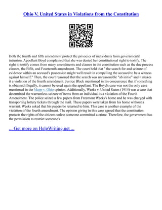 Ohio V. United States in Violations from the Constitution
Both the fourth and fifth amendment protect the privacies of individuals from governmental
intrusion. Appellant Boyd complained that she was denied her constitutional right to testify. The
right to testify comes from many amendments and clauses in the constitution such as the due process
clauses, the Fifth, and Fourteenth amendment. The court held that " the search for and seizure of
evidence within an accused's possession might well result in compelling the accused to be a witness
against himself." Then, the court reasoned that the search was unreasonable "ab initio" and it makes
it a violation of the fourth amendment. Justice Black mentioned in his concurrence that if something
is obtained illegally, it cannot be used again the appellant. The Boyd's case was not the only case
mentioned in the Mapp v. Ohio opinion. Additionally, Weeks v. United States (1914) was a case that
determined the warrantless seizure of items from an individual is a violation of the Fourth
Amendment. The police seized a few papers from Freemont Weeks's home and he was charged with
transporting lottery tickets through the mail. These papers were taken from his home without a
warrant. Weeks asked that his papers be returned to him. This case is another example of the
violation of the fourth amendment. The opinion giving in this case agreed that the constitution
protects the rights of the citizens unless someone committed a crime. Therefore, the government has
the permission to restrict someone's
... Get more on HelpWriting.net ...
 