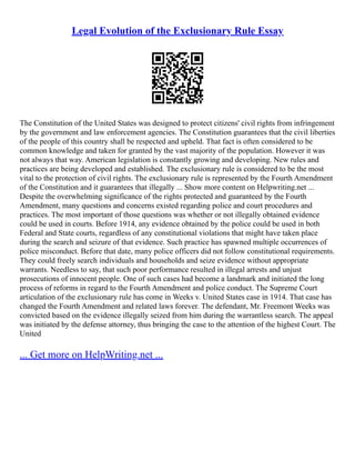 Legal Evolution of the Exclusionary Rule Essay
The Constitution of the United States was designed to protect citizens' civil rights from infringement
by the government and law enforcement agencies. The Constitution guarantees that the civil liberties
of the people of this country shall be respected and upheld. That fact is often considered to be
common knowledge and taken for granted by the vast majority of the population. However it was
not always that way. American legislation is constantly growing and developing. New rules and
practices are being developed and established. The exclusionary rule is considered to be the most
vital to the protection of civil rights. The exclusionary rule is represented by the Fourth Amendment
of the Constitution and it guarantees that illegally ... Show more content on Helpwriting.net ...
Despite the overwhelming significance of the rights protected and guaranteed by the Fourth
Amendment, many questions and concerns existed regarding police and court procedures and
practices. The most important of those questions was whether or not illegally obtained evidence
could be used in courts. Before 1914, any evidence obtained by the police could be used in both
Federal and State courts, regardless of any constitutional violations that might have taken place
during the search and seizure of that evidence. Such practice has spawned multiple occurrences of
police misconduct. Before that date, many police officers did not follow constitutional requirements.
They could freely search individuals and households and seize evidence without appropriate
warrants. Needless to say, that such poor performance resulted in illegal arrests and unjust
prosecutions of innocent people. One of such cases had become a landmark and initiated the long
process of reforms in regard to the Fourth Amendment and police conduct. The Supreme Court
articulation of the exclusionary rule has come in Weeks v. United States case in 1914. That case has
changed the Fourth Amendment and related laws forever. The defendant, Mr. Freemont Weeks was
convicted based on the evidence illegally seized from him during the warrantless search. The appeal
was initiated by the defense attorney, thus bringing the case to the attention of the highest Court. The
United
... Get more on HelpWriting.net ...
 