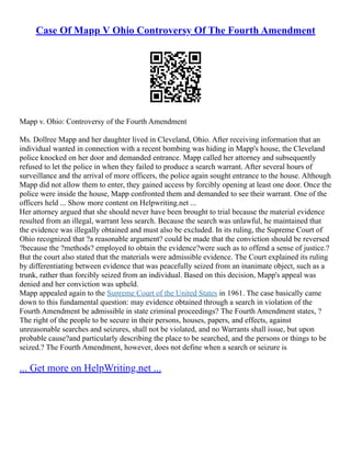 Case Of Mapp V Ohio Controversy Of The Fourth Amendment
Mapp v. Ohio: Controversy of the Fourth Amendment
Ms. Dollree Mapp and her daughter lived in Cleveland, Ohio. After receiving information that an
individual wanted in connection with a recent bombing was hiding in Mapp's house, the Cleveland
police knocked on her door and demanded entrance. Mapp called her attorney and subsequently
refused to let the police in when they failed to produce a search warrant. After several hours of
surveillance and the arrival of more officers, the police again sought entrance to the house. Although
Mapp did not allow them to enter, they gained access by forcibly opening at least one door. Once the
police were inside the house, Mapp confronted them and demanded to see their warrant. One of the
officers held ... Show more content on Helpwriting.net ...
Her attorney argued that she should never have been brought to trial because the material evidence
resulted from an illegal, warrant less search. Because the search was unlawful, he maintained that
the evidence was illegally obtained and must also be excluded. In its ruling, the Supreme Court of
Ohio recognized that ?a reasonable argument? could be made that the conviction should be reversed
?because the ?methods? employed to obtain the evidence?were such as to offend a sense of justice.?
But the court also stated that the materials were admissible evidence. The Court explained its ruling
by differentiating between evidence that was peacefully seized from an inanimate object, such as a
trunk, rather than forcibly seized from an individual. Based on this decision, Mapp's appeal was
denied and her conviction was upheld.
Mapp appealed again to the Supreme Court of the United States in 1961. The case basically came
down to this fundamental question: may evidence obtained through a search in violation of the
Fourth Amendment be admissible in state criminal proceedings? The Fourth Amendment states, ?
The right of the people to be secure in their persons, houses, papers, and effects, against
unreasonable searches and seizures, shall not be violated, and no Warrants shall issue, but upon
probable cause?and particularly describing the place to be searched, and the persons or things to be
seized.? The Fourth Amendment, however, does not define when a search or seizure is
... Get more on HelpWriting.net ...
 