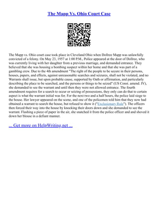 The Mapp Vs. Ohio Court Case
The Mapp vs. Ohio court case took place in Cleveland Ohio when Dollree Mapp was unlawfully
convicted of a felony. On May 23, 1957 at 1:00 P.M., Police appeared at the door of Dollree, who
was currently living with her daughter from a previous marriage, and demanded entrance. They
believed that she was housing a bombing suspect within her home and that she was part of a
gambling crew. Due to the 4th amendment "The right of the people to be secure in their persons,
houses, papers, and effects, against unreasonable searches and seizures, shall not be violated, and no
Warrants shall issue, but upon probable cause, supported by Oath or affirmation, and particularly
describing the place to be searched, and the persons or things to be seized" (US Const. amend. IV),
she demanded to see the warrant and until then they were not allowed entrance. The fourth
amendment requires for a search to occur or seizing of possessions, they only can do that to certain
aspect is what the warrant initial was for. For the next two and a half hours, the police laid siege to
the house. Her lawyer appeared on the scene, and one of the policemen told him that they now had
obtained a warrant to search the house, but refused to show it ("Exclusionary Rule"). The officers
then forced their way into the house by knocking their doors down and she demanded to see the
warrant. Flashing a piece of paper in the air, she snatched it from the police officer and and shoved it
down her blouse in a defiant manner.
... Get more on HelpWriting.net ...
 