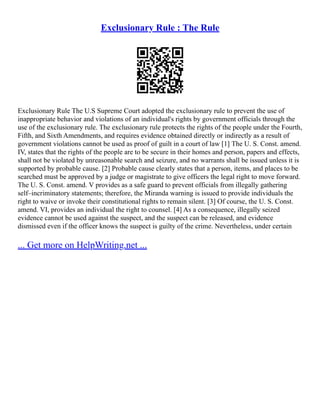 Exclusionary Rule : The Rule
Exclusionary Rule The U.S Supreme Court adopted the exclusionary rule to prevent the use of
inappropriate behavior and violations of an individual's rights by government officials through the
use of the exclusionary rule. The exclusionary rule protects the rights of the people under the Fourth,
Fifth, and Sixth Amendments, and requires evidence obtained directly or indirectly as a result of
government violations cannot be used as proof of guilt in a court of law [1] The U. S. Const. amend.
IV, states that the rights of the people are to be secure in their homes and person, papers and effects,
shall not be violated by unreasonable search and seizure, and no warrants shall be issued unless it is
supported by probable cause. [2] Probable cause clearly states that a person, items, and places to be
searched must be approved by a judge or magistrate to give officers the legal right to move forward.
The U. S. Const. amend. V provides as a safe guard to prevent officials from illegally gathering
self–incriminatory statements; therefore, the Miranda warning is issued to provide individuals the
right to waive or invoke their constitutional rights to remain silent. [3] Of course, the U. S. Const.
amend. VI, provides an individual the right to counsel. [4] As a consequence, illegally seized
evidence cannot be used against the suspect, and the suspect can be released, and evidence
dismissed even if the officer knows the suspect is guilty of the crime. Nevertheless, under certain
... Get more on HelpWriting.net ...
 