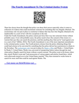 The Fourth Amendment To The Criminal Justice System
There has always been the thought that police can abuse their power especially when it comes to
collection of evidence that could incriminate someone for something that was illegally obtained. The
exclusionary rule was put in place to counteract evidence that may have ben illegally obtained to be
inadmissible in a court of law with few exceptions to the rule.
Under the Fourth Amendment, the police cannot just force their way into someone's home without
probable cause. Even with probable cause, the police need to have the consent of the owner or a
warrant that says they can search the premises, and that anything they find can be "used against you
in a court of law" (Miller, 2016). The Fourth Amendment is one of the most important amendments
to the criminal justice system. The Fourth protects citizens from the police obtaining things that
could lead citizens to be convicted for something that the police did not have permission to obtain in
the first place. The exclusionary rule was put in place by Mapp v. Ohio and Weeks v. United States.
In Weeks V. United States, Weeks was convicted of transporting lottery tickets through the mail
when police illegally search his home without a search warrant. The police went to his house where
they search Weeks's room and "took possession of various papers and articles found there, which
were afterwards turned over to the United States marshal" They then returned to weeks home to
search for more stuff that could be used against Weeks. The
... Get more on HelpWriting.net ...
 