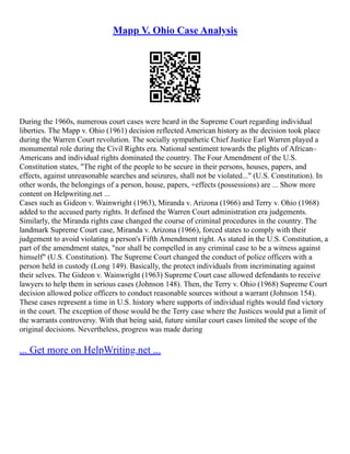 Mapp V. Ohio Case Analysis
During the 1960s, numerous court cases were heard in the Supreme Court regarding individual
liberties. The Mapp v. Ohio (1961) decision reflected American history as the decision took place
during the Warren Court revolution. The socially sympathetic Chief Justice Earl Warren played a
monumental role during the Civil Rights era. National sentiment towards the plights of African–
Americans and individual rights dominated the country. The Four Amendment of the U.S.
Constitution states, "The right of the people to be secure in their persons, houses, papers, and
effects, against unreasonable searches and seizures, shall not be violated..." (U.S. Constitution). In
other words, the belongings of a person, house, papers, +effects (possessions) are ... Show more
content on Helpwriting.net ...
Cases such as Gideon v. Wainwright (1963), Miranda v. Arizona (1966) and Terry v. Ohio (1968)
added to the accused party rights. It defined the Warren Court administration era judgements.
Similarly, the Miranda rights case changed the course of criminal procedures in the country. The
landmark Supreme Court case, Miranda v. Arizona (1966), forced states to comply with their
judgement to avoid violating a person's Fifth Amendment right. As stated in the U.S. Constitution, a
part of the amendment states, "nor shall be compelled in any criminal case to be a witness against
himself" (U.S. Constitution). The Supreme Court changed the conduct of police officers with a
person held in custody (Long 149). Basically, the protect individuals from incriminating against
their selves. The Gideon v. Wainwright (1963) Supreme Court case allowed defendants to receive
lawyers to help them in serious cases (Johnson 148). Then, the Terry v. Ohio (1968) Supreme Court
decision allowed police officers to conduct reasonable sources without a warrant (Johnson 154).
These cases represent a time in U.S. history where supports of individual rights would find victory
in the court. The exception of those would be the Terry case where the Justices would put a limit of
the warrants controversy. With that being said, future similar court cases limited the scope of the
original decisions. Nevertheless, progress was made during
... Get more on HelpWriting.net ...
 