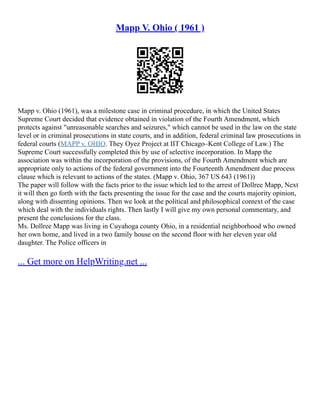 Mapp V. Ohio ( 1961 )
Mapp v. Ohio (1961), was a milestone case in criminal procedure, in which the United States
Supreme Court decided that evidence obtained in violation of the Fourth Amendment, which
protects against "unreasonable searches and seizures," which cannot be used in the law on the state
level or in criminal prosecutions in state courts, and in addition, federal criminal law prosecutions in
federal courts (MAPP v. OHIO. They Oyez Project at IIT Chicago–Kent College of Law.) The
Supreme Court successfully completed this by use of selective incorporation. In Mapp the
association was within the incorporation of the provisions, of the Fourth Amendment which are
appropriate only to actions of the federal government into the Fourteenth Amendment due process
clause which is relevant to actions of the states. (Mapp v. Ohio, 367 US 643 (1961))
The paper will follow with the facts prior to the issue which led to the arrest of Dollree Mapp, Next
it will then go forth with the facts presenting the issue for the case and the courts majority opinion,
along with dissenting opinions. Then we look at the political and philosophical context of the case
which deal with the individuals rights. Then lastly I will give my own personal commentary, and
present the conclusions for the class.
Ms. Dollree Mapp was living in Cuyahoga county Ohio, in a residential neighborhood who owned
her own home, and lived in a two family house on the second floor with her eleven year old
daughter. The Police officers in
... Get more on HelpWriting.net ...
 