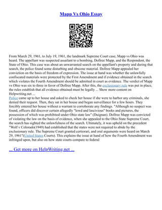 Mapp Vs Ohio Essay
From March 29, 1961, to July 19, 1961, the landmark Supreme Court case, Mapp vs Ohio was
heard. The appellant was suspected assailant to a bombing, Dollree Mapp, and the Respondent, the
State of Ohio. This case was about an unwarranted search on the appellant's property and during that
search, the police found some disturbing and obscene material. Dollree Mapp appealed her
conviction on the basis of freedom of expression. The issue at hand was whether the unlawfully
confiscated materials were protected by the First Amendment and if evidence obtained in the search
which violates the Fourth Amendment should be admitted in court as evidence. The verdict of Mapp
vs Ohio was six to three in favor of Dollree Mapp. After this, the exclusionary rule was put in place,
the rules establish that all evidence obtained must be legally ... Show more content on
Helpwriting.net ...
Police came up to her house and asked to check her house if she were to harbor any criminals, she
denied their request. Then, they sat in her house and began surveillance for a few hours. They
forcibly entered her house without a warrant to corroborate any findings. "Although no suspect was
found, officers did discover certain allegedly "lewd and lascivious" books and pictures, the
possession of which was prohibited under Ohio state law" (Duignan). Dollree Mapp was convicted
of violating the law on the basis of evidence, when she appealed to the Ohio State Supreme Court,
the search has sighted the unlawfulness of the search. Ultimately, it was upheld on the precedent
"Wolf v Colorado(1949) had established that the states were not required to abide by the
exclusionary rule. The Supreme Court granted certiorari, and oral arguments were heard on March
29, 1961"(United States Courts). This explains the issue at hand of how the Fourth Amendment was
infringed upon, but also on how state courts compare to federal
... Get more on HelpWriting.net ...
 