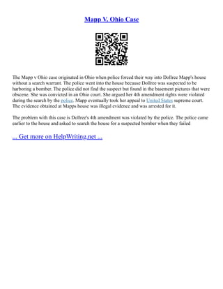 Mapp V. Ohio Case
The Mapp v Ohio case originated in Ohio when police forced their way into Dollree Mapp's house
without a search warrant. The police went into the house because Dollree was suspected to be
harboring a bomber. The police did not find the suspect but found in the basement pictures that were
obscene. She was convicted in an Ohio court. She argued her 4th amendment rights were violated
during the search by the police. Mapp eventually took her appeal to United States supreme court.
The evidence obtained at Mapps house was illegal evidence and was arrested for it.
The problem with this case is Dollree's 4th amendment was violated by the police. The police came
earlier to the house and asked to search the house for a suspected bomber when they failed
... Get more on HelpWriting.net ...
 