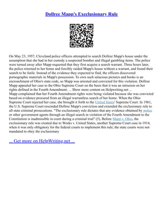 Dollree Mapp's Execlusionary Rule
On May 23, 1957, Cleveland police officers attempted to search Dollree Mapp's house under the
assumption that she had in her custody a suspected bomber and illegal gambling items. The police
were turned away after Mapp requested that they first acquire a search warrant. Three hours later,
the police returned to her home and forcibly raided Mapp's house without a warrant, and found their
search to be futile. Instead of the evidence they expected to find, the officers discovered
pornographic materials in Mapp's possession. To own such salacious pictures and books is an
encroachment of Ohio's state code, so Mapp was arrested and convicted for this violation. Dollree
Mapp appealed her case to the Ohio Supreme Court on the basis that it was an intrusion on her
rights defined in the Fourth Amendment. ... Show more content on Helpwriting.net ...
Mapp complained that her Fourth Amendment rights were being violated because she was convicted
based on evidence procured from an illegal warrantless search of her home. When the Ohio
Supreme Court rejected her case, she brought it forth to the United States' Supreme Court. In 1961,
the U.S. Supreme Court rescinded Dollree Mapp's conviction and extended the exclusionary rule to
all state criminal prosecutions. "The exclusionary rule dictates that any evidence obtained by police
or other government agents through an illegal search in violation of the Fourth Amendment to the
Constitution is inadmissible in court during a criminal trial" (5). Before Mapp v. Ohio, the
exclusionary rule was created due to Weeks v. United States, another Supreme Court case in 1914,
when it was only obligatory for the federal courts to implement this rule; the state courts were not
mandated to obey the exclusionary
... Get more on HelpWriting.net ...
 
