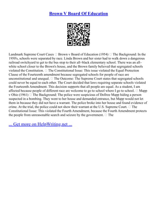 Brown V Board Of Education
Landmark Supreme Court Cases  Brown v Board of Education (1954)  The Background: In the
1950's, schools were separated by race. Linda Brown and her sister had to walk down a dangerous
railroad switchyard to get to the bus stop to their all–black elementary school. There was an all–
white school closer to the Brown's house, and the Brown family believed that segregated schools
violated the Constitution.  The Constitutional Issue: This issue violated the Equal Protection
Clause of the Fourteenth amendment because segregated schools for people of race are
unconstitutional and unequal.  The Outcome: The Supreme Court states that segregated schools
could never be equal to each other. The Court decided that laws requiring separate schools violated
the Fourteenth Amendment. This decision supports that all people are equal. As a student, I am
affected because people of different race are welcome to go to school where I go to school.  Mapp
v Ohio (1961)  The Background: The police were suspicious of Dollree Mapp hiding a person
suspected in a bombing. They went to her house and demanded entrance, but Mapp would not let
them in because they did not have a warrant. The police broke into her house and found evidence of
crime. At the trial, the police could not show their warrant at the U.S. Supreme Court.  The
Constitutional Issue: This violated the Fourth Amendment, because the Fourth Amendment protects
the people from unreasonable search and seizure by the government.  The
... Get more on HelpWriting.net ...
 