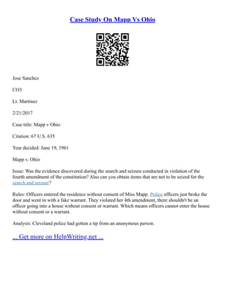 Case Study On Mapp Vs Ohio
Jose Sanchez
CO3
Lt. Martinez
2/21/2017
Case title: Mapp v Ohio
Citation: 67 U.S. 635
Year decided: June 19, 1961
Mapp v. Ohio
Issue: Was the evidence discovered during the search and seizure conducted in violation of the
fourth amendment of the constitution? Also can you obtain items that are not to be seized for the
search and seizure?
Rules: Officers entered the residence without consent of Miss Mapp. Police officers just broke the
door and went in with a fake warrant. They violated her 4th amendment, there shouldn't be an
officer going into a house without consent or warrant. Which means officers cannot enter the house
without consent or a warrant.
Analysis: Cleveland police had gotten a tip from an anonymous person.
... Get more on HelpWriting.net ...
 