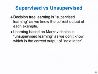 Supervised vs Unsupervised
 Decision tree learning is “supervised
learning” as we know the correct output of
each example.
 Learning based on Markov chains is
“unsupervised learning” as we don’t know
which is the correct output of “next letter”.
16
 