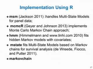 Implementation Using R
 msm (Jackson 2011) :handles Multi-State Models
for panel data;
 mcmcR (Geyer and Johnson 2013) implements
Monte Carlo Markov Chain approach;
 hmm (Himmelmann and www.linhi.com 2010) fits
hidden Markov models with covariates;
 mstate fits Multi-State Models based on Markov
chains for survival analysis (de Wreede, Fiocco,
and Putter 2011).
 markovchain
17
 